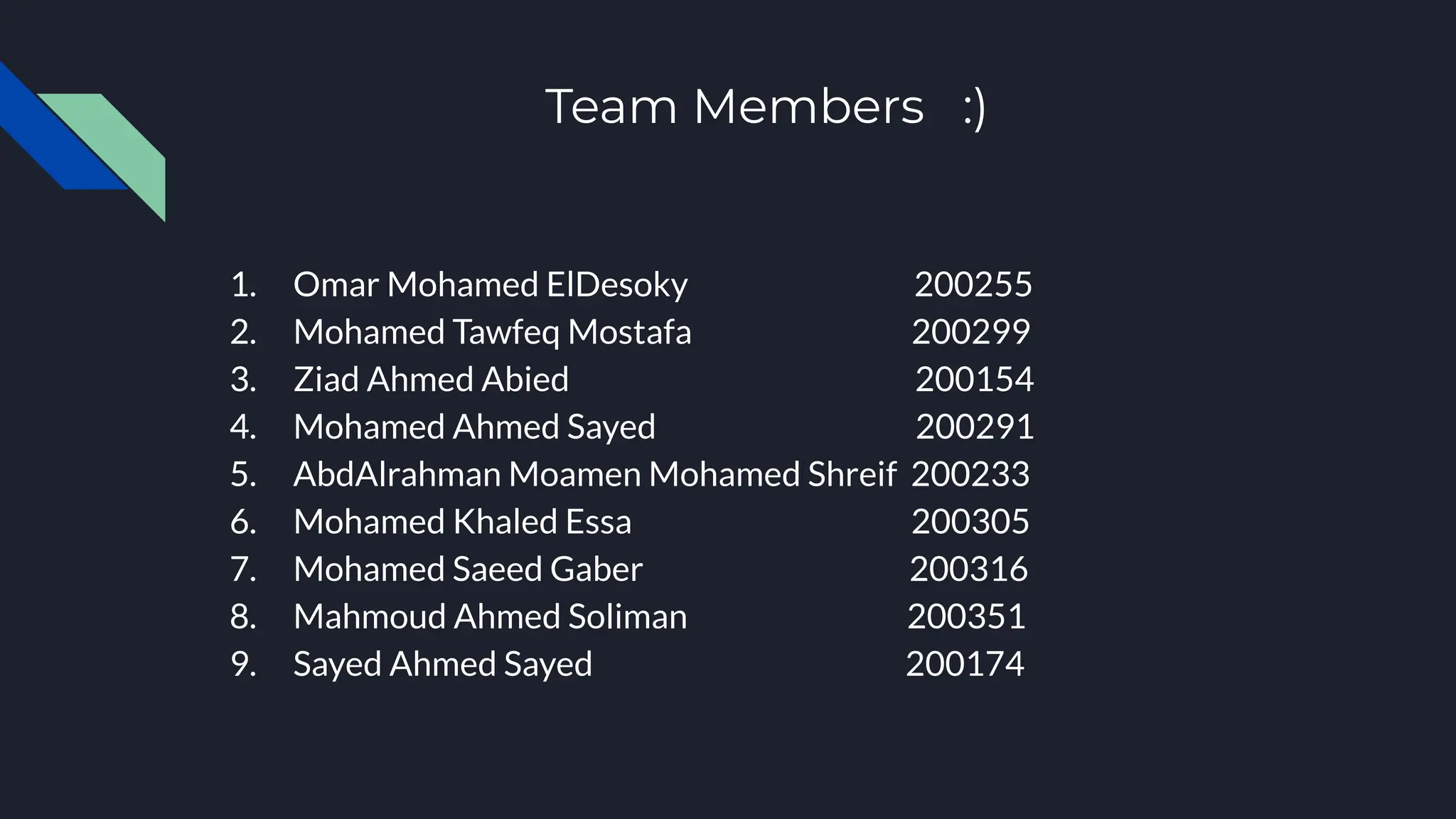 Team Members :)
1. Omar Mohamed ElDesoky 200255
2. Mohamed Tawfeq Mostafa 200299
3. Ziad Ahmed Abied 200154
4. Mohamed Ahmed Sayed 200291
5. AbdAlrahman Moamen Mohamed Shreif 200233
6. Mohamed Khaled Essa 200305
7. Mohamed Saeed Gaber 200316
8. Mahmoud Ahmed Soliman 200351
9. Sayed Ahmed Sayed 200174
 