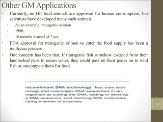 Other GMApplications
• Currently, no GE food animals are approved for human consumption, but
scientists have developed many such animals
• As an example, transgenic salmon
• 1990
• 18 months instead of 3 yrs.
• FDA approval for transgenic salmon to enter the food supply has been a
multiyear process
• One concern has been that, if transgenic fish somehow escaped from their
landlocked pens to ocean water, they could pass on their genes on to wild
fish or outcompete them for food
13
 