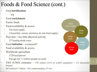 Foods & Food Science (cont.)
• Food fortification
v/s
• Food enrichment
• Exotic foods
• Food availability & access
• The food supply
• A bountiful, varied, nutritious, & safe food supply!
• Poor diet + too little physical activity
• 2nd leading death cause
• Food imitation – a concern!!
• Food availability & access
• Worldwide agriculture
• 2720 kcal/person
• Enough for 7.1 billion people on earth
• FAO (UNO) estimates – 870 million (12% of world’s population = 1/8 chronically
hungry)
• 963 million/6.7 billion =14% (understanding 12th ed.)
5
37000
supermarkets
39000
items
20000
meals
70000
meals
60 tons
food
 
