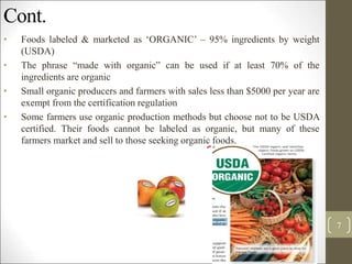 Cont.
• Foods labeled & marketed as ‘ORGANIC’ – 95% ingredients by weight
(USDA)
• The phrase “made with organic” can be used if at least 70% of the
ingredients are organic
• Small organic producers and farmers with sales less than $5000 per year are
exempt from the certification regulation
• Some farmers use organic production methods but choose not to be USDA
certified. Their foods cannot be labeled as organic, but many of these
farmers market and sell to those seeking organic foods.
7
 