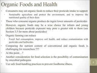 Organic Foods and Health
• Consumers may eat organic foods to reduce their pesticide intake to support
• Sustainable agriculture and protect the environment, and to improve the
nutritional quality of their diets
• Those who consume organic produce do ingest lower amounts of pesticides
• However, organic foods may be a wise choice for infants and young
children because pesticide exposure may pose a greater risk to them (see
Section 3.5 for more about pesticides)
• Organic farming can reduce
• Fossil fuel consumption, improve soil health, and reduce contamination with
pesticides and herbicides
• Comparing the nutrient content of conventional and organic foods is
challenging for researchers !!!!
• At this point…?
• Another consideration for food selection is the possibility of contamination
by microbial pathogens
• Use safe food-handling practices to prevent foodborne illness.
8
 