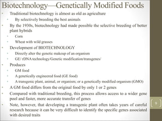 Biotechnology—Genetically Modified Foods
• Traditional biotechnology is almost as old as agriculture
• By selectively breeding the best animals
• By the 1930s, biotechnology had made possible the selective breeding of better
plant hybrids
• Corn
• Wheat with wild grasses
• Development of BIOTECHNOLOGY
• Directly alter the genetic makeup of an organism
• GE/ rDNA technology/Genetic modification/transgenes/
• Produces
• GM food
• A genetically engineered food (GE food)
• A transgenic plant, animal, or organism; or a genetically modified organism (GMO)
• A GM food differs from the original food by only 1 or 2 genes
• Compared with traditional breeding, this process allows access to a wider gene
pool and faster, more accurate transfer of genes
• Note, however, that developing a transgenic plant often takes years of careful
research because it can be very difficult to identify the specific genes associated
with desired traits
9
 
