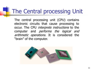 11
The Central processing Unit
The central processing unit (CPU) contains
electronic circuits that cause processing to
occur. The CPU interprets instructions to the
computer and performs the logical and
arithmetic operations. It is considered the
“brain” of the computer.
 