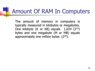 16
Amount Of RAM In Computers
The amount of memory in computers is
typically measured in kilobytes or megabytes.
One kilobyte (K or KB) equals 1,024 (210)
bytes and one megabyte (M or MB) equals
approximately one million bytes (220).
 