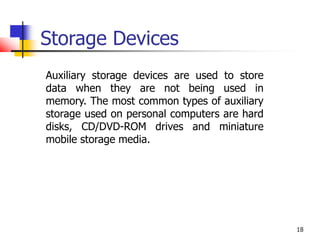 18
Storage Devices
Auxiliary storage devices are used to store
data when they are not being used in
memory. The most common types of auxiliary
storage used on personal computers are hard
disks, CD/DVD-ROM drives and miniature
mobile storage media.
 