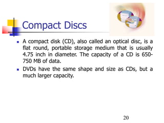20
Compact Discs
 A compact disk (CD), also called an optical disc, is a
flat round, portable storage medium that is usually
4.75 inch in diameter. The capacity of a CD is 650-
750 MB of data.
 DVDs have the same shape and size as CDs, but a
much larger capacity.
 