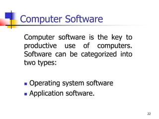 22
Computer Software
Computer software is the key to
productive use of computers.
Software can be categorized into
two types:
 Operating system software
 Application software.
 