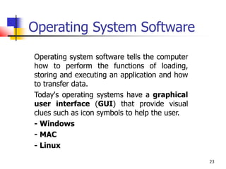 23
Operating System Software
Operating system software tells the computer
how to perform the functions of loading,
storing and executing an application and how
to transfer data.
Today's operating systems have a graphical
user interface (GUI) that provide visual
clues such as icon symbols to help the user.
- Windows
- MAC
- Linux
 