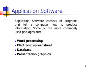 24
Application Software
Application Software consists of programs
that tell a computer how to produce
information. Some of the more commonly
used packages are:
 Word processing
 Electronic spreadsheet
 Database
 Presentation graphics
 