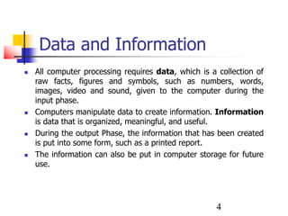 4
Data and Information
 All computer processing requires data, which is a collection of
raw facts, figures and symbols, such as numbers, words,
images, video and sound, given to the computer during the
input phase.
 Computers manipulate data to create information. Information
is data that is organized, meaningful, and useful.
 During the output Phase, the information that has been created
is put into some form, such as a printed report.
 The information can also be put in computer storage for future
use.
 