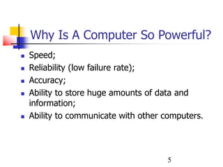 5
Why Is A Computer So Powerful?
 Speed;
 Reliability (low failure rate);
 Accuracy;
 Ability to store huge amounts of data and
information;
 Ability to communicate with other computers.
 