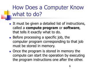 6
How Does a Computer Know
what to do?
 It must be given a detailed list of instructions,
called a compute program or software,
that tells it exactly what to do.
 Before processing a specific job, the
computer program corresponding to that job
must be stored in memory.
 Once the program is stored in memory the
compute can start the operation by executing
the program instructions one after the other.
 