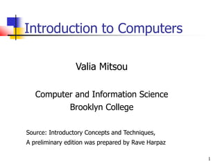 1
Introduction to Computers
Valia Mitsou
Computer and Information Science
Brooklyn College
Source: Introductory Concepts and Techniques,
A preliminary edition was prepared by Rave Harpaz
 
