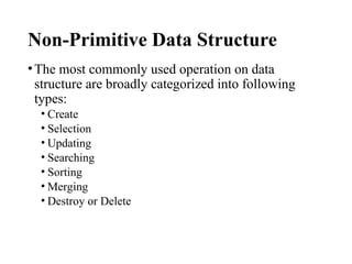 Non-Primitive Data Structure
•The most commonly used operation on data
structure are broadly categorized into following
types:
• Create
• Selection
• Updating
• Searching
• Sorting
• Merging
• Destroy or Delete
 