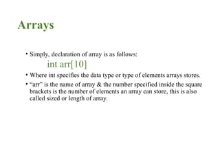 Arrays
• Simply, declaration of array is as follows:
int arr[10]
• Where int specifies the data type or type of elements arrays stores.
• “arr” is the name of array & the number specified inside the square
brackets is the number of elements an array can store, this is also
called sized or length of array.
 