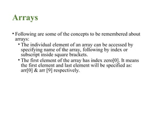 Arrays
• Following are some of the concepts to be remembered about
arrays:
• The individual element of an array can be accessed by
specifying name of the array, following by index or
subscript inside square brackets.
• The first element of the array has index zero[0]. It means
the first element and last element will be specified as:
arr[0] & arr [9] respectively.
 
