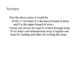 Arrays
•For the above array it would be
(9-0)+1=10,where 0 is the lower bound of array
and 9 is the upper bound of array.
•Array can always be read or written through loop.
If we read a one-dimensional array it require one
loop for reading and other for writing the array.
 