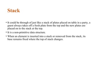 Stack
• It could be through of just like a stack of plates placed on table in a party, a
guest always takes off a fresh plate from the top and the new plates are
placed on to the stack at the top.
• It is a non-primitive data structure.
• When an element is inserted into a stack or removed from the stack, its
base remains fixed where the top of stack changes.
 