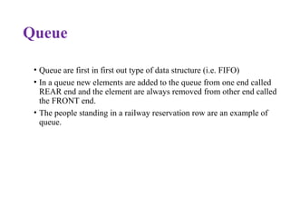Queue
• Queue are first in first out type of data structure (i.e. FIFO)
• In a queue new elements are added to the queue from one end called
REAR end and the element are always removed from other end called
the FRONT end.
• The people standing in a railway reservation row are an example of
queue.
 