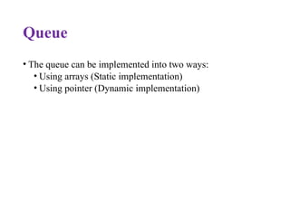 Queue
• The queue can be implemented into two ways:
• Using arrays (Static implementation)
• Using pointer (Dynamic implementation)
 