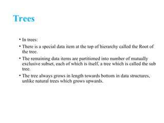 Trees
• In trees:
• There is a special data item at the top of hierarchy called the Root of
the tree.
• The remaining data items are partitioned into number of mutually
exclusive subset, each of which is itself, a tree which is called the sub
tree.
• The tree always grows in length towards bottom in data structures,
unlike natural trees which grows upwards.
 