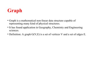 Graph
• Graph is a mathematical non-linear data structure capable of
representing many kind of physical structures.
• It has found application in Geography, Chemistry and Engineering
sciences.
• Definition: A graph G(V,E) is a set of vertices V and a set of edges E.
 