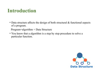 Introduction
• Data structure affects the design of both structural & functional aspects
of a program.
Program=algorithm + Data Structure
• You know that a algorithm is a step by step procedure to solve a
particular function.
 