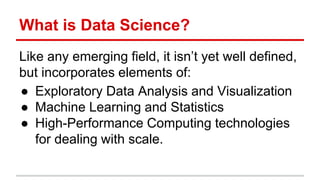 What is Data Science?
Like any emerging field, it isn’t yet well defined,
but incorporates elements of:
● Exploratory Data Analysis and Visualization
● Machine Learning and Statistics
● High-Performance Computing technologies
for dealing with scale.
 