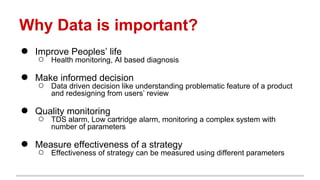 Why Data is important?
● Improve Peoples’ life
○ Health monitoring, AI based diagnosis
● Make informed decision
○ Data driven decision like understanding problematic feature of a product
and redesigning from users’ review
● Quality monitoring
○ TDS alarm, Low cartridge alarm, monitoring a complex system with
number of parameters
● Measure effectiveness of a strategy
○ Effectiveness of strategy can be measured using different parameters
 