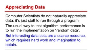 Appreciating Data
Computer Scientists do not naturally appreciate
data: it’s just stuff to run through a program.
The usual way to test algorithm performance is
to run the implementation on “random data”.
But interesting data sets are a scarce resource,
which requires hard work and imagination to
obtain.
 