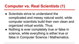 Computer vs. Real Scientists (1)
● Scientists strive to understand the
complicated and messy natural world, while
computer scientists build their own clean and
organized virtual worlds. Thus:
● Nothing is ever completely true or false in
science, while everything is either true or
false in Computer Science / Mathematics.
 