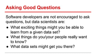 Asking Good Questions
Software developers are not encouraged to ask
questions, but data scientists are:
● What exciting things might you be able to
learn from a given data set?
● What things do you/your people really want
to know?
● What data sets might get you there?
 