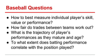 Baseball Questions
● How to best measure individual player’s skill,
value or performance?
● How fair do trades between teams work out?
● What is the trajectory of player’s
performances as they mature and age?
● To what extent does batting performance
correlate with the position played?
 