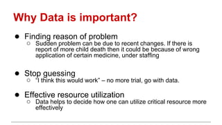 Why Data is important?
● Finding reason of problem
○ Sudden problem can be due to recent changes. If there is
report of more child death then it could be because of wrong
application of certain medicine, under staffing
● Stop guessing
○ “I think this would work” – no more trial, go with data.
● Effective resource utilization
○ Data helps to decide how one can utilize critical resource more
effectively
 
