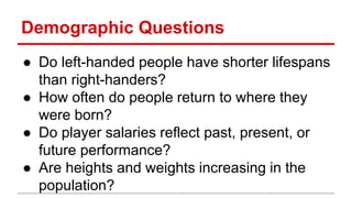 Demographic Questions
● Do left-handed people have shorter lifespans
than right-handers?
● How often do people return to where they
were born?
● Do player salaries reflect past, present, or
future performance?
● Are heights and weights increasing in the
population?
 