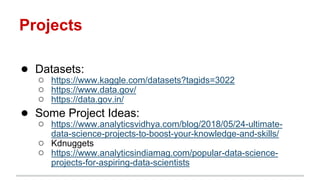 Projects
● Datasets:
○ https://www.kaggle.com/datasets?tagids=3022
○ https://www.data.gov/
○ https://data.gov.in/
● Some Project Ideas:
○ https://www.analyticsvidhya.com/blog/2018/05/24-ultimate-
data-science-projects-to-boost-your-knowledge-and-skills/
○ Kdnuggets
○ https://www.analyticsindiamag.com/popular-data-science-
projects-for-aspiring-data-scientists
 