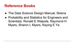 Reference Books
● The Data Science Design Manual, Skiena
● Probability and Statistics for Engineers and
Scientists, Ronald E Walpole, Raymond H
Myers, Sharon L Myers, Keying E Ye
 