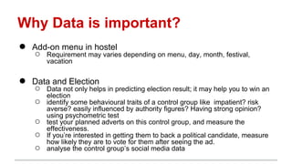 Why Data is important?
● Add-on menu in hostel
○ Requirement may varies depending on menu, day, month, festival,
vacation
● Data and Election
○ Data not only helps in predicting election result; it may help you to win an
election
○ identify some behavioural traits of a control group like impatient? risk
averse? easily influenced by authority figures? Having strong opinion?
using psychometric test
○ test your planned adverts on this control group, and measure the
effectiveness.
○ If you’re interested in getting them to back a political candidate, measure
how likely they are to vote for them after seeing the ad.
○ analyse the control group’s social media data
 