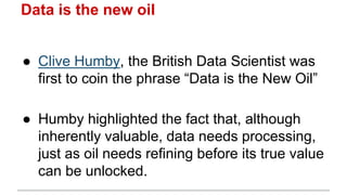 Data is the new oil
● Clive Humby, the British Data Scientist was
first to coin the phrase “Data is the New Oil”
● Humby highlighted the fact that, although
inherently valuable, data needs processing,
just as oil needs refining before its true value
can be unlocked.
 