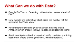 What Can we do with Data?
● Google Flu Trends: Detecting outbreaks two weeks ahead of
CDC.
● New models are estimating which cities are most at risk for
spread of the Ebola virus.
● Recommender systems (NetFlix [which movie to watch]
Amazon [which product to buy], Facebook [suggesting friend]
● Prediction System (MAP – based on traffic condition predicting
best route, where should you invest, weather forecast)
 