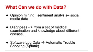 What Can we do with Data?
● Opinion mining , sentiment analysis– social
media data
● Diagnoses - > from a set of medical
examination and knowledge about different
disease.
● Software Log Data  Automatic Trouble
Shooting (Splunk)
 