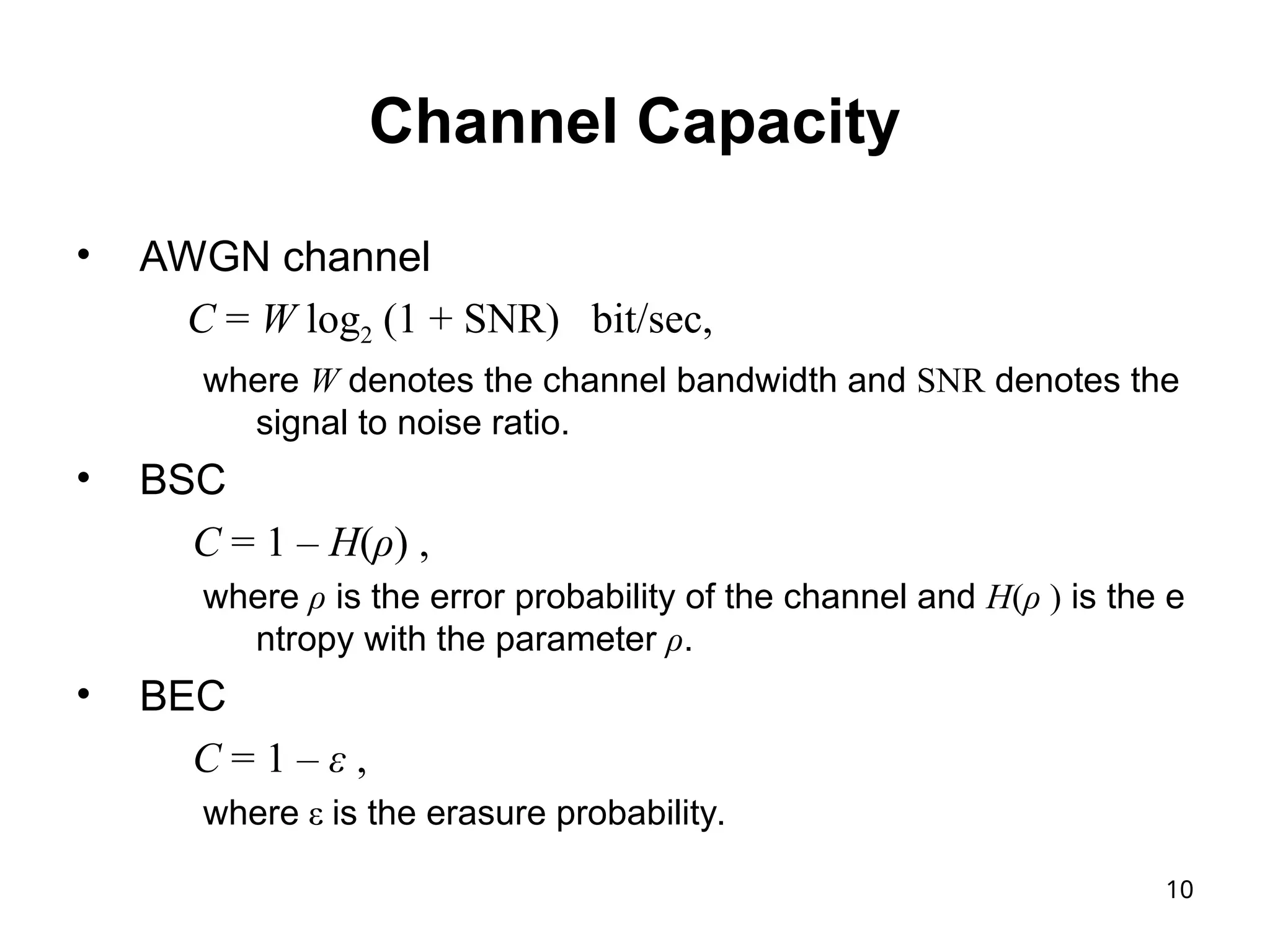 10
Channel Capacity
• AWGN channel
C = W log2 (1 + SNR) bit/sec,
where W denotes the channel bandwidth and SNR denotes the
signal to noise ratio.
• BSC
C = 1 – H(ρ) ,
where ρ is the error probability of the channel and H(ρ ) is the e
ntropy with the parameter ρ.
• BEC
C = 1 – ε ,
where ε is the erasure probability.
 