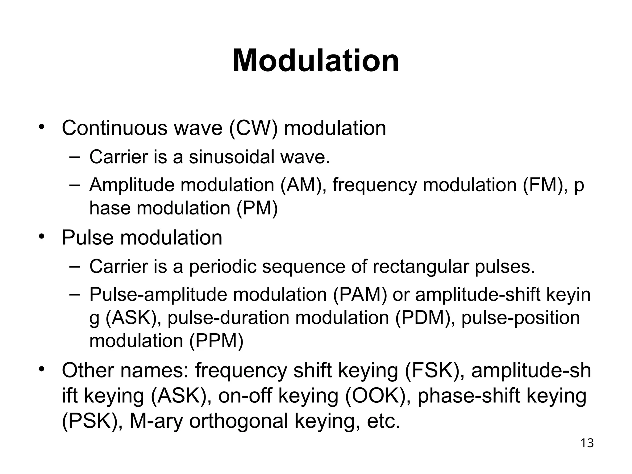 13
Modulation
• Continuous wave (CW) modulation
– Carrier is a sinusoidal wave.
– Amplitude modulation (AM), frequency modulation (FM), p
hase modulation (PM)
• Pulse modulation
– Carrier is a periodic sequence of rectangular pulses.
– Pulse-amplitude modulation (PAM) or amplitude-shift keyin
g (ASK), pulse-duration modulation (PDM), pulse-position
modulation (PPM)
• Other names: frequency shift keying (FSK), amplitude-sh
ift keying (ASK), on-off keying (OOK), phase-shift keying
(PSK), M-ary orthogonal keying, etc.
 