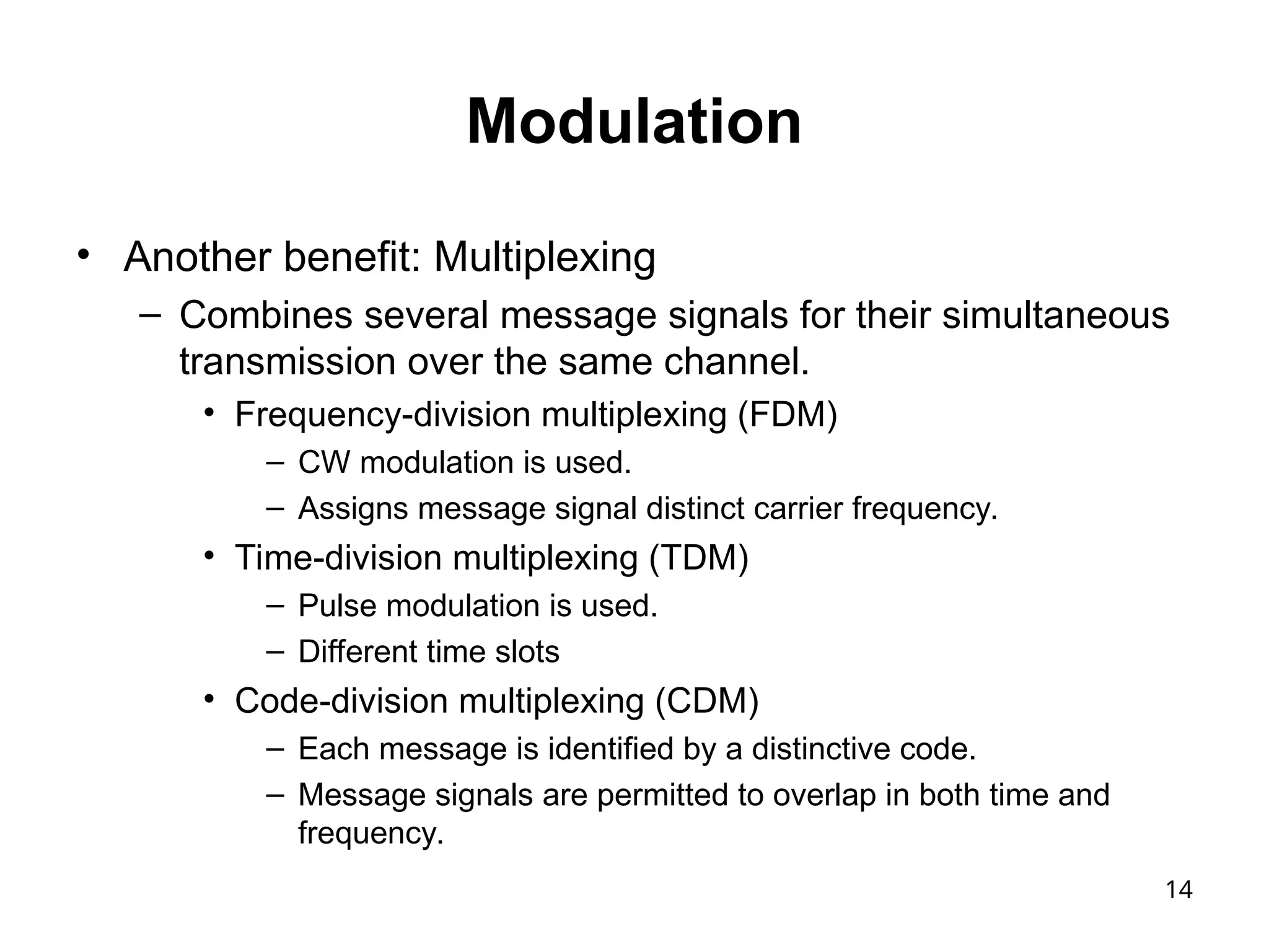 14
Modulation
• Another benefit: Multiplexing
– Combines several message signals for their simultaneous
transmission over the same channel.
• Frequency-division multiplexing (FDM)
– CW modulation is used.
– Assigns message signal distinct carrier frequency.
• Time-division multiplexing (TDM)
– Pulse modulation is used.
– Different time slots
• Code-division multiplexing (CDM)
– Each message is identified by a distinctive code.
– Message signals are permitted to overlap in both time and
frequency.
 