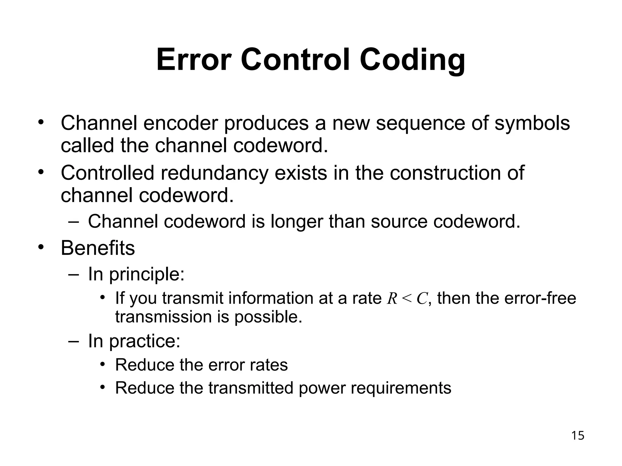 15
Error Control Coding
• Channel encoder produces a new sequence of symbols
called the channel codeword.
• Controlled redundancy exists in the construction of
channel codeword.
– Channel codeword is longer than source codeword.
• Benefits
– In principle:
• If you transmit information at a rate R < C, then the error-free
transmission is possible.
– In practice:
• Reduce the error rates
• Reduce the transmitted power requirements
 