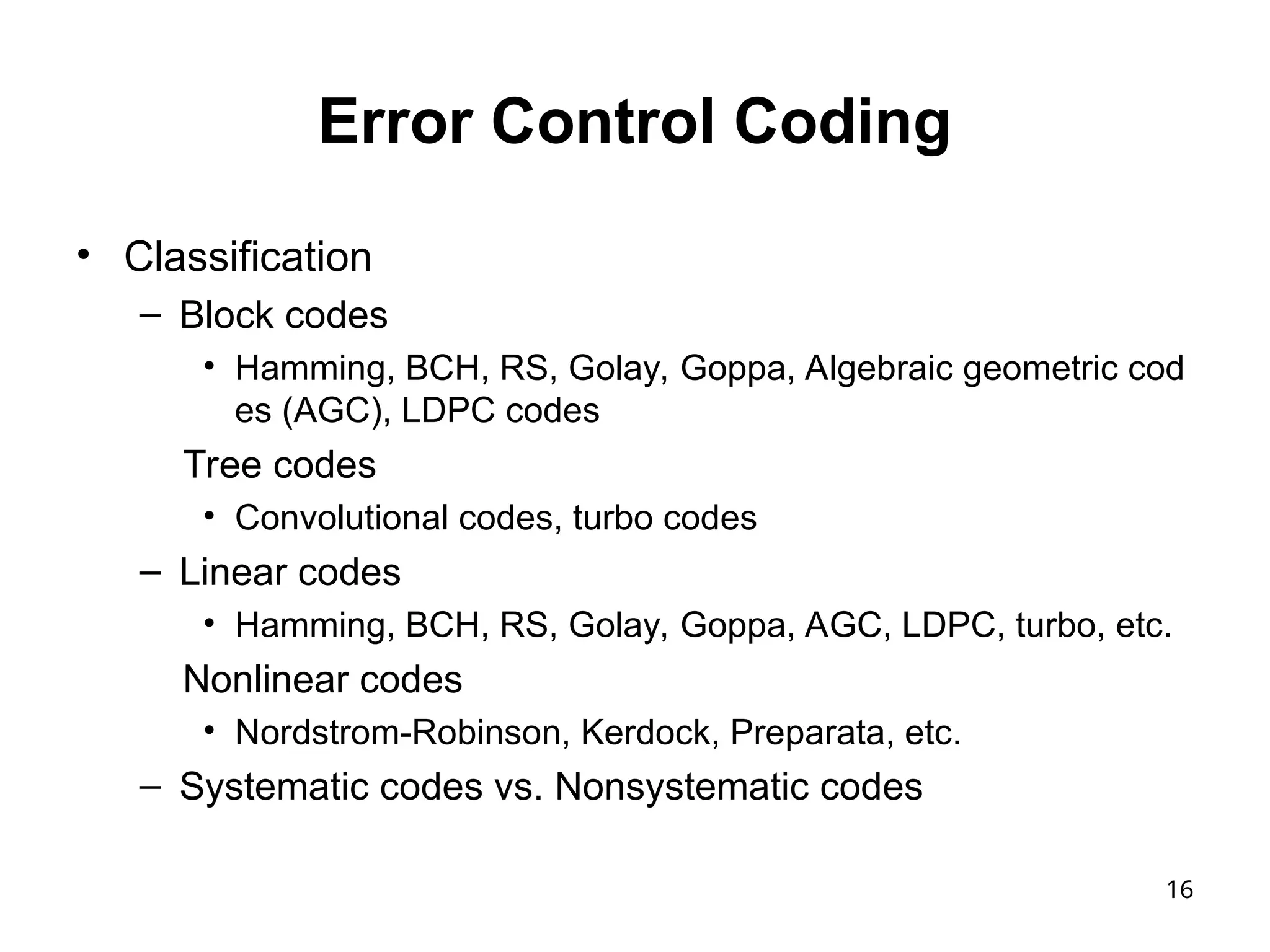 16
Error Control Coding
• Classification
– Block codes
• Hamming, BCH, RS, Golay, Goppa, Algebraic geometric cod
es (AGC), LDPC codes
Tree codes
• Convolutional codes, turbo codes
– Linear codes
• Hamming, BCH, RS, Golay, Goppa, AGC, LDPC, turbo, etc.
Nonlinear codes
• Nordstrom-Robinson, Kerdock, Preparata, etc.
– Systematic codes vs. Nonsystematic codes
 