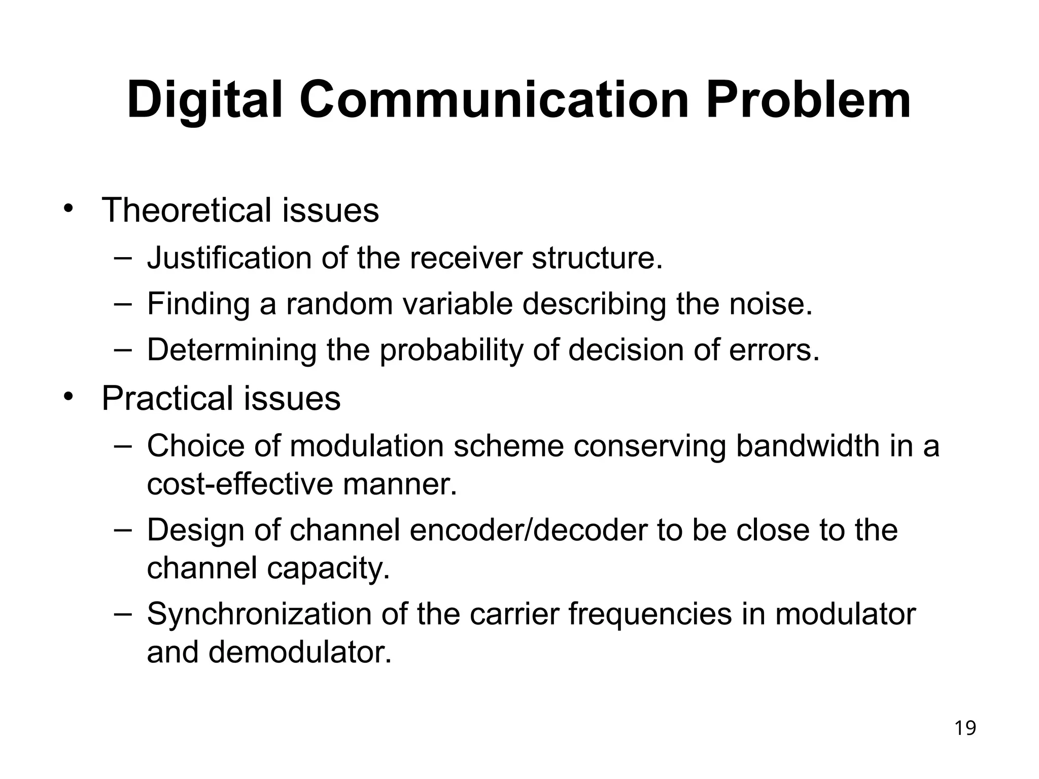 19
Digital Communication Problem
• Theoretical issues
– Justification of the receiver structure.
– Finding a random variable describing the noise.
– Determining the probability of decision of errors.
• Practical issues
– Choice of modulation scheme conserving bandwidth in a
cost-effective manner.
– Design of channel encoder/decoder to be close to the
channel capacity.
– Synchronization of the carrier frequencies in modulator
and demodulator.
 