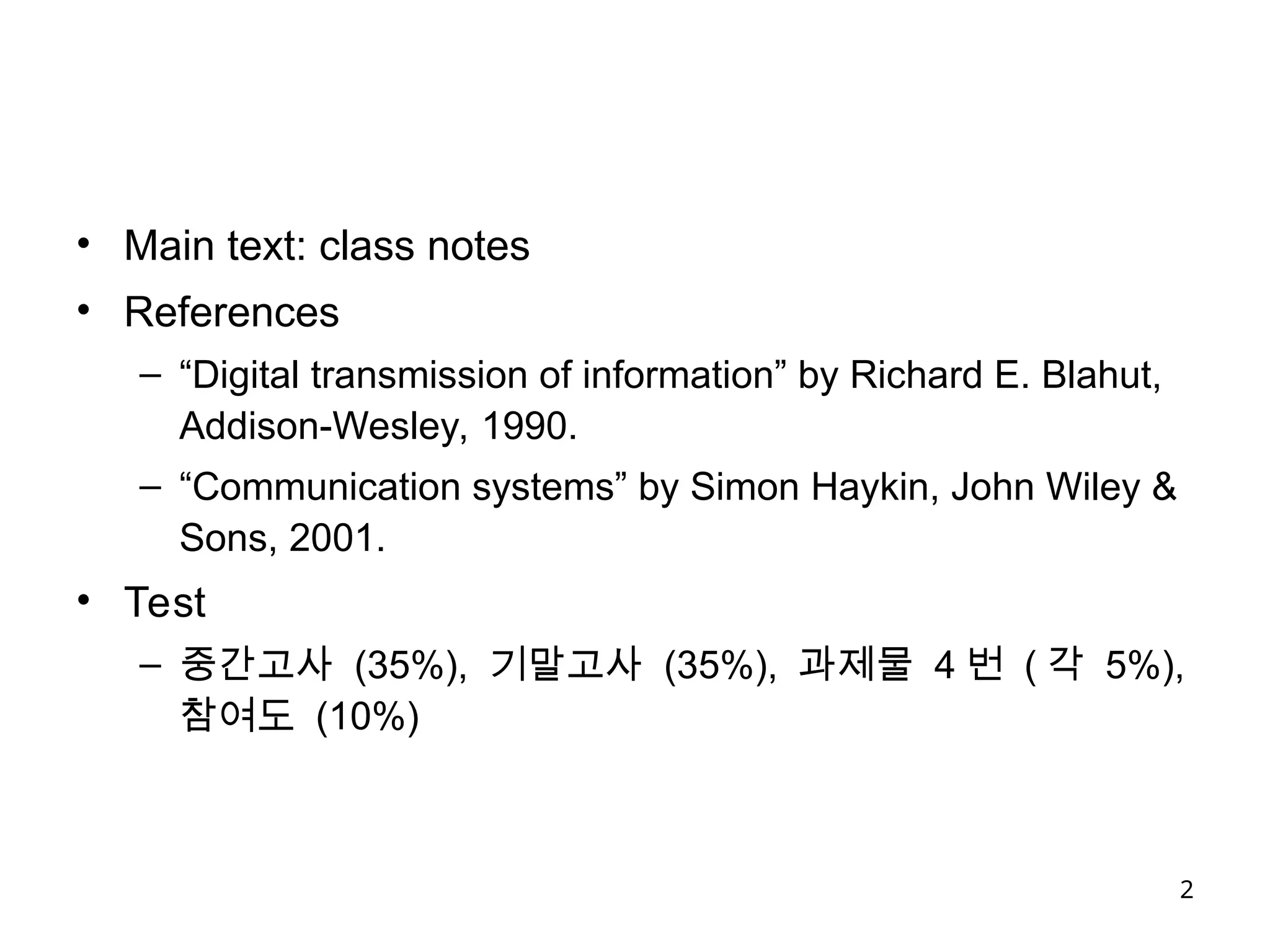 2
• Main text: class notes
• References
– “Digital transmission of information” by Richard E. Blahut,
Addison-Wesley, 1990.
– “Communication systems” by Simon Haykin, John Wiley &
Sons, 2001.
• Test
– 중간고사 (35%), 기말고사 (35%), 과제물 4 번 ( 각 5%),
참여도 (10%)
 