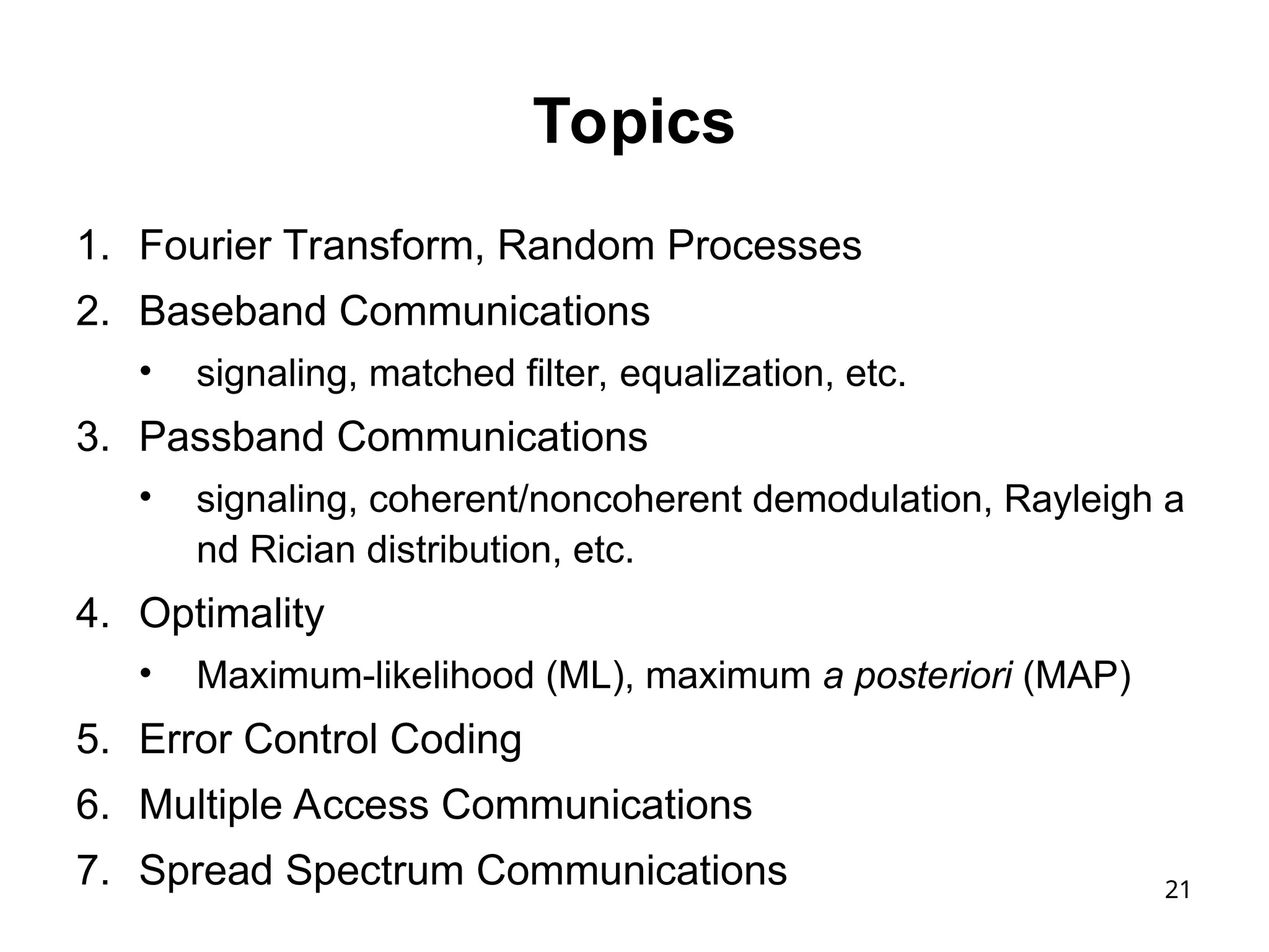 21
Topics
1. Fourier Transform, Random Processes
2. Baseband Communications
• signaling, matched filter, equalization, etc.
3. Passband Communications
• signaling, coherent/noncoherent demodulation, Rayleigh a
nd Rician distribution, etc.
4. Optimality
• Maximum-likelihood (ML), maximum a posteriori (MAP)
5. Error Control Coding
6. Multiple Access Communications
7. Spread Spectrum Communications
 