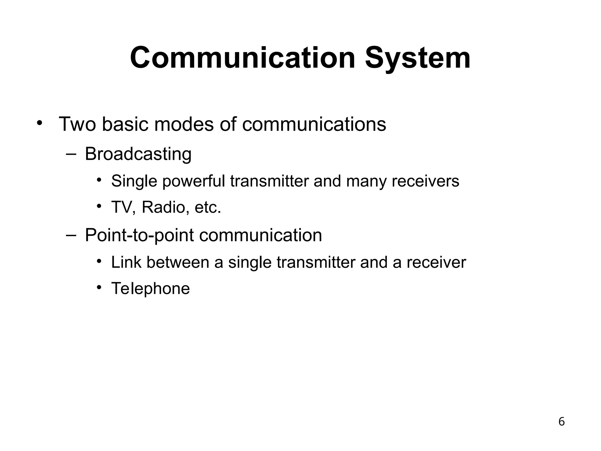 6
Communication System
• Two basic modes of communications
– Broadcasting
• Single powerful transmitter and many receivers
• TV, Radio, etc.
– Point-to-point communication
• Link between a single transmitter and a receiver
• Telephone
 